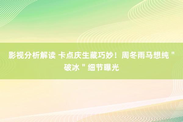 影视分析解读 卡点庆生藏巧妙！周冬雨马想纯＂破冰＂细节曝光