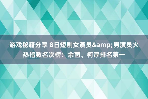 游戏秘籍分享 8日短剧女演员&男演员火热指数名次榜：余茵、柯淳排名第一