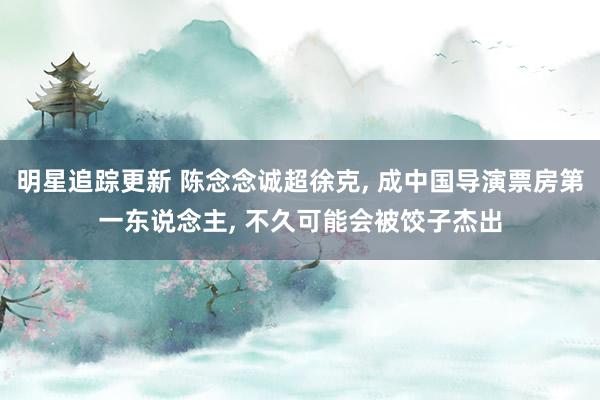 明星追踪更新 陈念念诚超徐克, 成中国导演票房第一东说念主, 不久可能会被饺子杰出